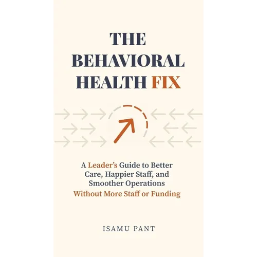 The Behavioral Health Fix: A Leader's Guide to Better Care, Happier Staff, and Smoother Operations - Without More Staff or Funding