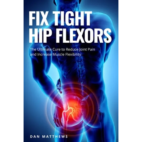 Fix Tight Hip Flexors: The Ultimate Cure to Reduce Joint Pain and Increase Muscle Flexibility