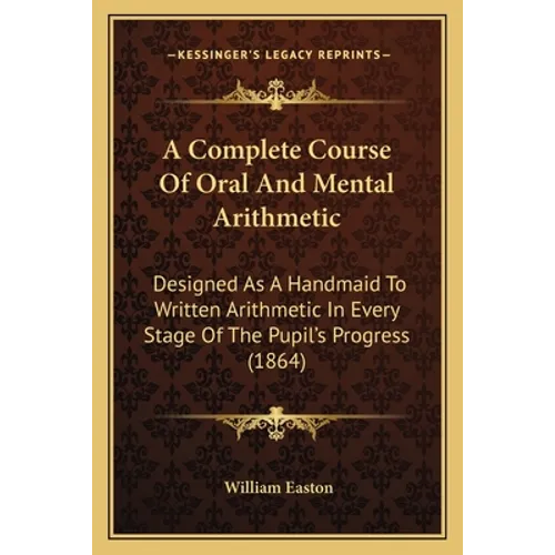 A Complete Course Of Oral And Mental Arithmetic: Designed As A Handmaid To Written Arithmetic In Every Stage Of The Pupil's Progress (1864)