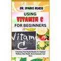 Using Vitamin C for Beginners: Unlocking Vital Health Benefits For Optimal Wellness, Skin Health, Boost Immunity And More