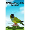 Nanday Conure Parrot: Beginners Tips And Techniques To Care And Training Nanday Conure Parrot