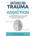 Untangling Trauma and Addiction: A Comprehensive Guide to Overcoming Addiction, Healing Emotional Pain and Achieving Lasting Recovery