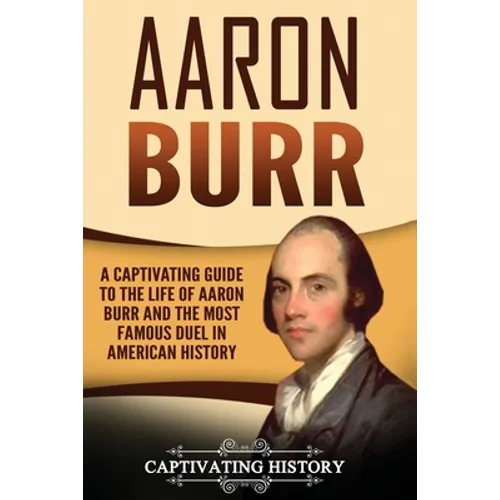 Aaron Burr: A Captivating Guide to the Life of Aaron Burr and the Most Famous Duel in American History