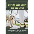 Ways To Make Money As A Dog Lover: Starting Your Own Dog Walking Or Pet Sitting Business: How To Have Your Own Dog Sitting Business