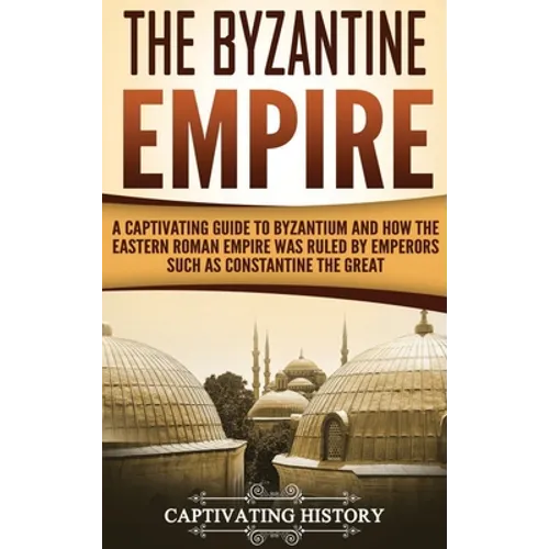 The Byzantine Empire: A Captivating Guide to Byzantium and How the Eastern Roman Empire Was Ruled by Emperors such as Constantine the Great
