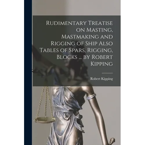 Rudimentary Treatise on Masting, Mastmaking and Rigging of Ship Also Tables of Spars, Rigging, Blocks ... by Robert Kipping