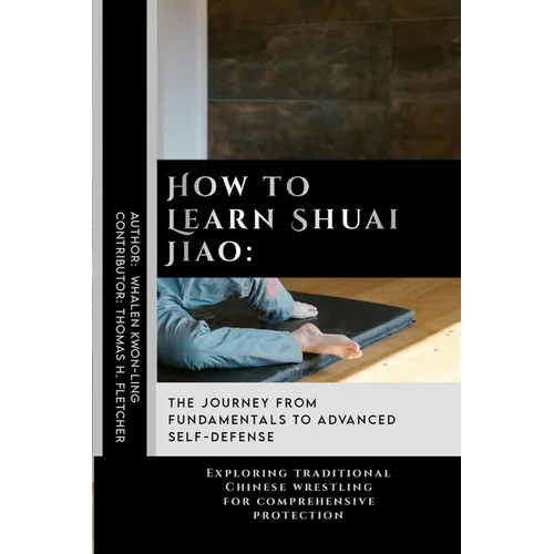 How to Learn Shuai Jiao: The Journey from Fundamentals to Advanced Self-Defense: Exploring traditional Chinese wrestling for comprehensive protection