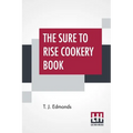 The Sure To Rise Cookery Book: Is Especially Compiled, And Contains Useful Everyday Recipes, Also, Cooking Hints By T. J. Edmonds