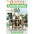 Urban Gardening: Learn Step-By-Step How To Grow In Container And Everything About Balcony And Vertical Gardening. Build Your Own Garden In Any City Ap