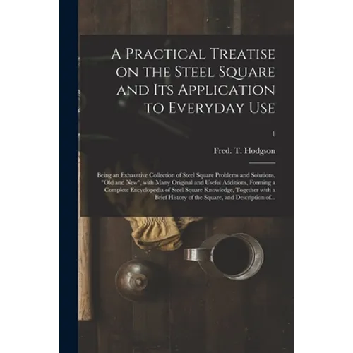 A Practical Treatise on the Steel Square and Its Application to Everyday Use: Being an Exhaustive Collection of Steel Square Problems and Solutions, "