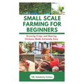 Small Scale Farming for Beginners: Growing Crops and Rearing Chickens Made Easy