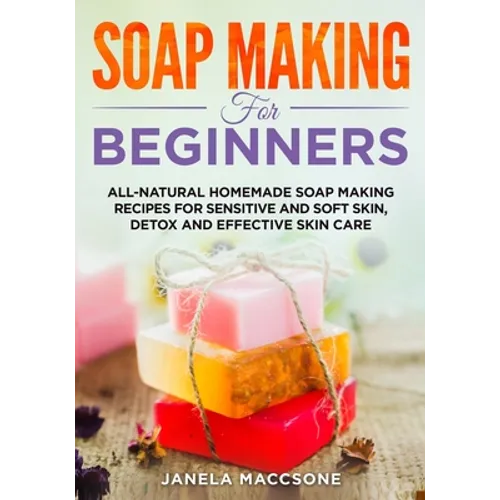 Soap Making for Beginners: All-natural Homemade Soap Making Recipes for Sensitive and Soft Skin, Detox and Effective Skin Care