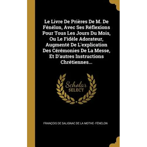 Le Livre De Prières De M. De Fénélon, Avec Ses Réflexions Pour Tous Les Jours Du Mois, Ou Le Fidèle Adorateur, Augmenté De L'explication Des Cérémonie