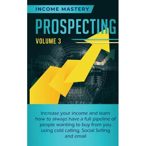 Prospecting: Increase Your Income and Learn How to Always Have a Full Pipeline of People Wanting to Buy from You Using Cold Calling, Social Selling, a