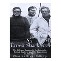 Sir Ernest Shackleton: The Life and Legacy of the Legendary British Explorer and His Expeditions to Antarctica