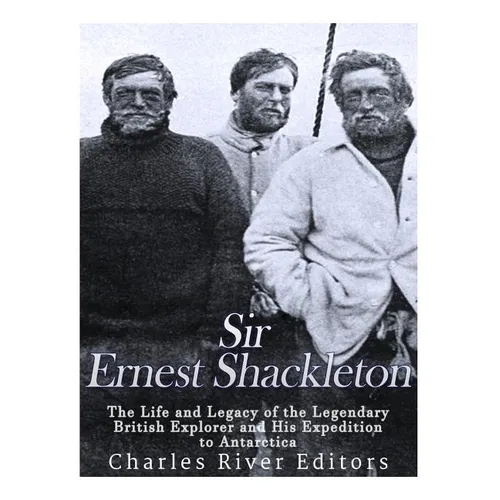 Sir Ernest Shackleton: The Life and Legacy of the Legendary British Explorer and His Expeditions to Antarctica