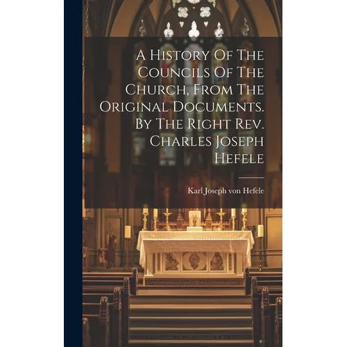 A History Of The Councils Of The Church, From The Original Documents. By The Right Rev. Charles Joseph Hefele