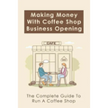 Making Money With Coffee Shop Business Opening: The Complete Guide To Run A Coffee Shop: Tips For Making Your Coffee Shop Business Successful