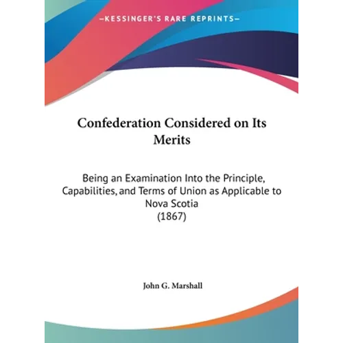 Confederation Considered on Its Merits: Being an Examination Into the Principle, Capabilities, and Terms of Union as Applicable to Nova Scotia (1867)