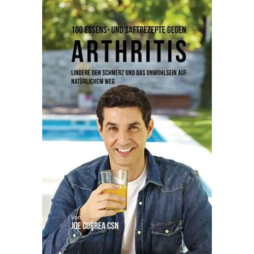 100 Essens- und Saftrezepte gegen Arthritis: Lindere den Schmerz und das Unwohlsein auf natürlichem Weg