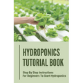 Hydroponics Tutorial Book: Step By Step Instructions For Beginners To Start Hydroponics: Step By Step Instructions For Hydroponics