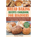 Bread Baking Recipes Cookbook for Beginners: A Guide to Making Delicious, Simple, & Quick Homemade No-Knead, Whole-Wheat & Artisan Bread, Ciabatta, Ba