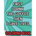 First I Drink the Coffee Then I Save Lives Coloring Book: Stress-Free Coloring Pages for Adults, Nurse-Inspired Quotes and Designs to Color