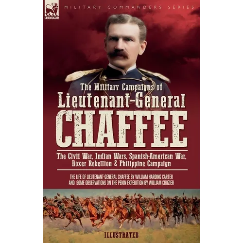 The Military Campaigns of Lieutenant-General Chaffee: The Civil War, Indian Wars, Spanish-American War, Boxer Rebellion & Philippine Campaign
