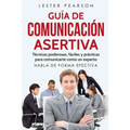GUÍA DE COMUNICACIÓN ASERTIVA - Técnicas poderosas, fáciles y prácticas para comunicarte como un experto. HABLA DE FORMA EFECTIVA