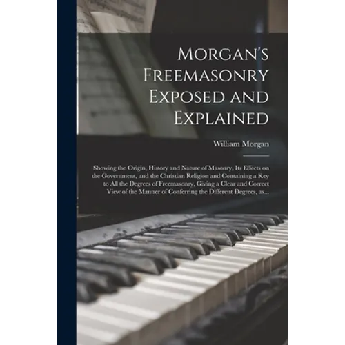 Morgan's Freemasonry Exposed and Explained: Showing the Origin, History and Nature of Masonry, Its Effects on the Government, and the Christian Religi