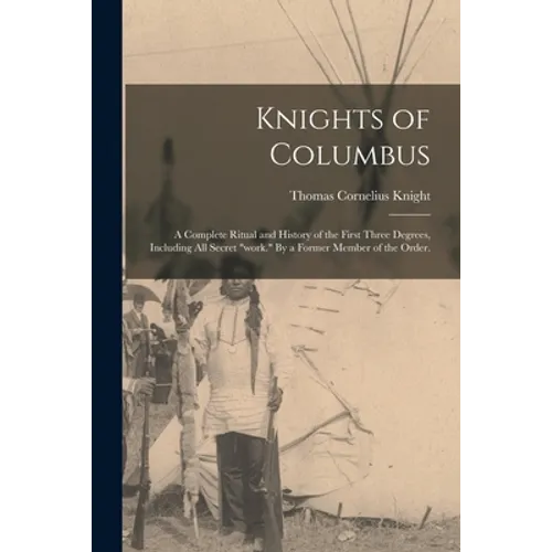 Knights of Columbus: A Complete Ritual and History of the First Three Degrees, Including All Secret "work." By a Former Member of the Order