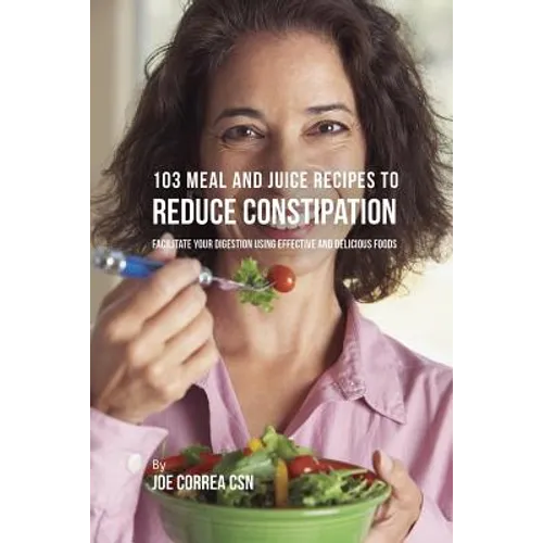 103 Meal and Juice Recipes to Reduce Constipation: Facilitate Your Digestion Using Effective and Delicious Foods