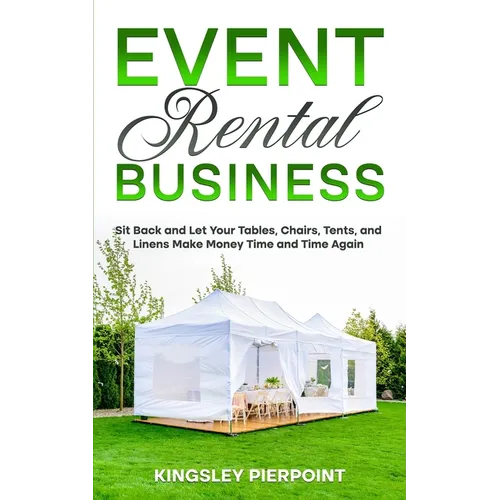 Event Rental Business: Sit Back and Let Your Tables, Chairs, Tents, and Linens Make Money Time and Time Again