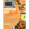 Convection Oven Cookbook: Delicious and Easy Recipes for Crispy and Quick Meals in Less Time and Easy Cooking Techniques for Any Convection Oven