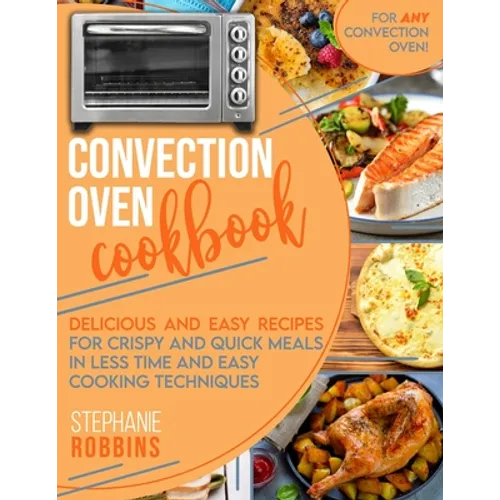 Convection Oven Cookbook: Delicious and Easy Recipes for Crispy and Quick Meals in Less Time and Easy Cooking Techniques for Any Convection Oven