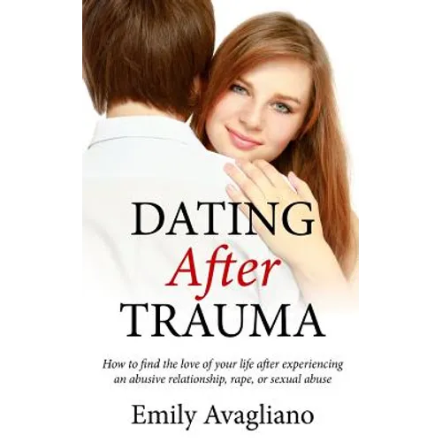 Dating After Trauma: How to find the love of your life after experiencing an abusive relationship, rape, or sexual abuse