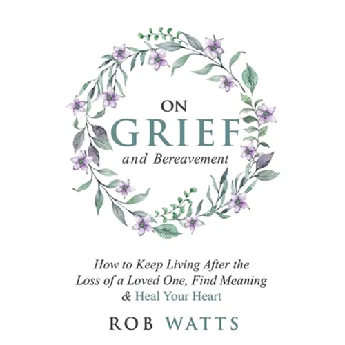 On Grief and Bereavement: How to Keep Living After the Loss of a Loved One, Find Meaning & Heal Your Heart