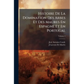 Histoire De La Domination Des Arbes Et Des Maures En Espagne Et En Portugal: Depuis L'invasion De Ces Peuples Jusqu'à Leur Expulsion Définitive; Volum