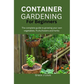 Container Gardening for Beginners: The complete guide to growing your own vegetables, fruits, flowers and herbs