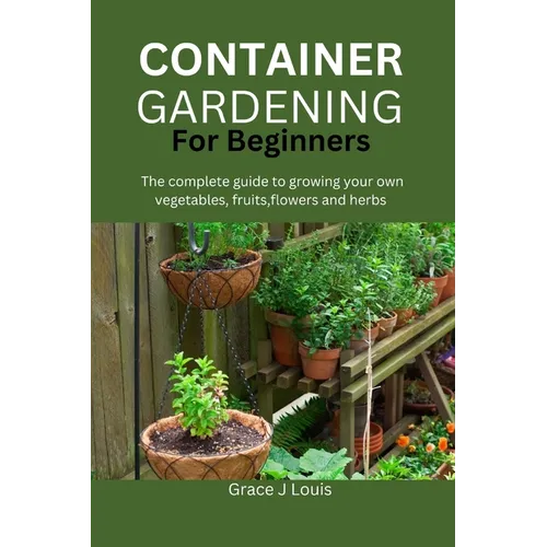 Container Gardening for Beginners: The complete guide to growing your own vegetables, fruits, flowers and herbs