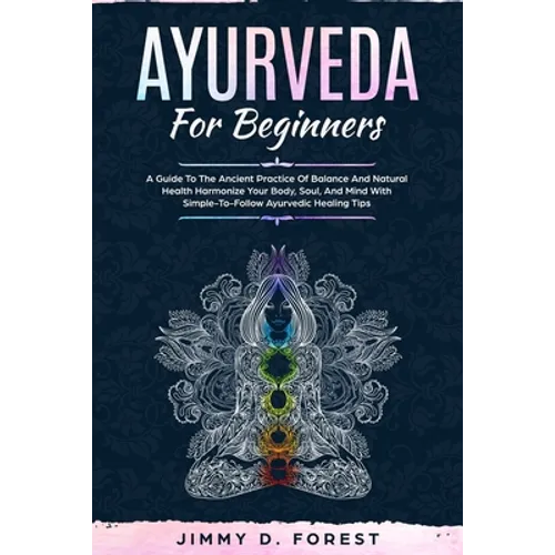 Ayurveda For Beginners: A Guide To The Ancient Practice Of Balance And Natural Health Harmonize Your Body, Soul, And Mind With Simple-To-Follo