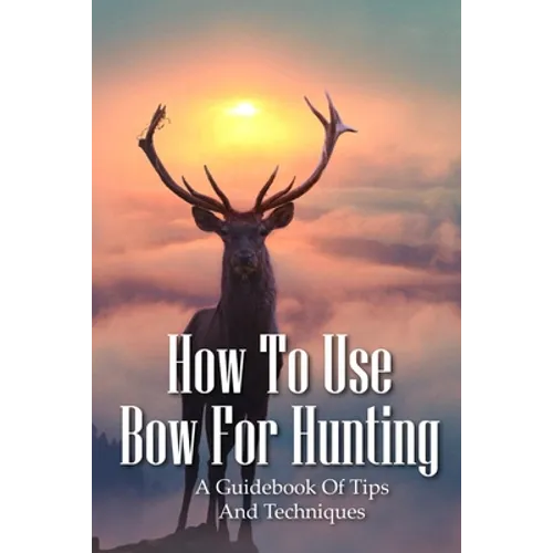 How To Use Bow For Hunting: A Guidebook Of Tips And Techniques: Explore The Outdoors Books