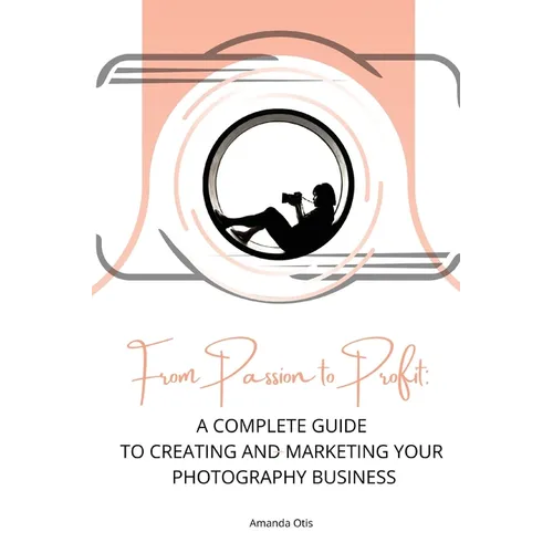 From Passion to Profit: A Complete Guide to Creating and Marketing Your Photography Business