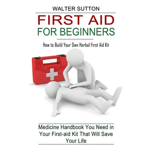 First Aid for Beginners: How to Build Your Own Herbal First Aid Kit (Medicine Handbook You Need in Your First-aid Kit That Will Save Your Life)