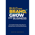 Build Your Brand, Grow Your Business: A Complete Guide To Branding For Entrepreneurs And Small Businesses