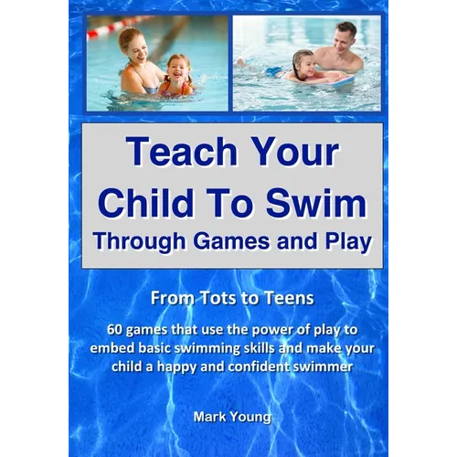 Teach Your Child To Swim Through Games And Play: From Tots To Teens. 60 games that use the power of play to embed basic swimming skills and make your