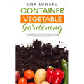 Container Vegetable Gardening: How to Harvest Week After Week, Everything You Need to Know to Start Growing Plants, Fruits and Herbs for All Seasons i