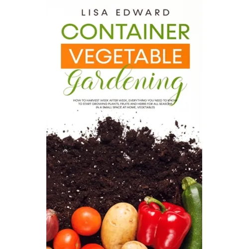 Container Vegetable Gardening: How to Harvest Week After Week, Everything You Need to Know to Start Growing Plants, Fruits and Herbs for All Seasons i