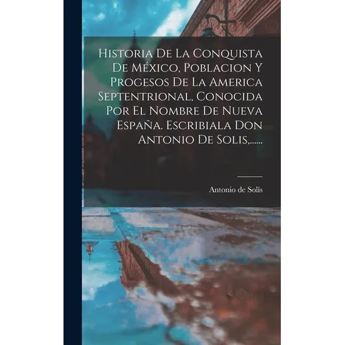 Historia De La Conquista De México, Poblacion Y Progesos De La America Septentrional, Conocida Por El Nombre De Nueva España. Escribiala Don Antonio D