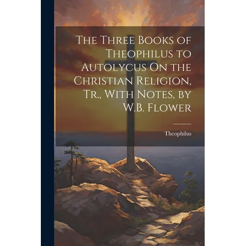 The Three Books of Theophilus to Autolycus On the Christian Religion, Tr., With Notes, by W.B. Flower